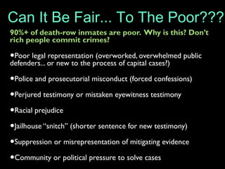 90%+ of death-row inmates are poor. Why is this? Don’t
rich people commit crimes?
•Poor legal representation (overworked, overwhelmed public
defenders... or new to the process of capital cases?)
•Police and prosecutorial misconduct (forced confessions)
•Perjured testimony or mistaken eyewitness testimony
•Racial prejudice
•Jailhouse “snitch” (shorter sentence for new testimony)
•Suppression or misrepresentation of mitigating evidence
•Community or political pressure to solve cases
Can It Be Fair... To The Poor???
 