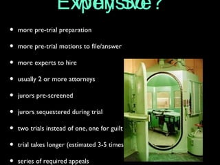 Why SoExpensive?
• more pre-trial preparation
• more pre-trial motions to file/answer
• more experts to hire
• usually 2 or more attorneys
• jurors pre-screened
• jurors sequestered during trial
• two trials instead of one, one for guilt and second for sentencing
• trial takes longer (estimated 3-5 times longer in length)
• series of required appeals
 