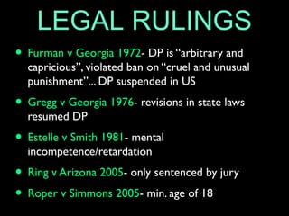 LEGAL RULINGS
• Furman v Georgia 1972- DP is “arbitrary and
capricious”, violated ban on “cruel and unusual
punishment”... DP suspended in US
• Gregg v Georgia 1976- revisions in state laws
resumed DP
• Estelle v Smith 1981- mental
incompetence/retardation
• Ring v Arizona 2005- only sentenced by jury
• Roper v Simmons 2005- min. age of 18
 