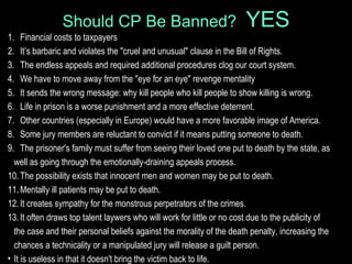Should CP Be Banned? YES
1. Financial costs to taxpayers
2. It’s barbaric and violates the "cruel and unusual" clause in the Bill of Rights.
3. The endless appeals and required additional procedures clog our court system.
4. We have to move away from the "eye for an eye" revenge mentality
5. It sends the wrong message: why kill people who kill people to show killing is wrong.
6. Life in prison is a worse punishment and a more effective deterrent.
7. Other countries (especially in Europe) would have a more favorable image of America.
8. Some jury members are reluctant to convict if it means putting someone to death.
9. The prisoner's family must suffer from seeing their loved one put to death by the state, as
well as going through the emotionally-draining appeals process.
10.The possibility exists that innocent men and women may be put to death.
11.Mentally ill patients may be put to death.
12.It creates sympathy for the monstrous perpetrators of the crimes.
13.It often draws top talent laywers who will work for little or no cost due to the publicity of
the case and their personal beliefs against the morality of the death penalty, increasing the
chances a technicality or a manipulated jury will release a guilt person.
• It is useless in that it doesn't bring the victim back to life.
 