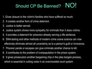 1. Gives closure to the victim's families who have suffered so much.
2. It creates another form of crime deterrent.
3. Justice is better served.
4. Justice system shows more sympathy for criminals than it does victims.
5. It provides a deterrent for prisoners already serving a life sentence.
6. DNA testing and other methods of modern crime scene science can now
effectively eliminate almost all uncertainty as to a person's guilt or innocence.
7. Prisoner parole or escapes can give criminals another chance to kill.
8. It contributes to the problem of overpopulation in the prison system.
9. It gives prosecutors another bargaining chip in the plea bargain process,
which is essential in cutting costs in an overcrowded court system
Should CP Be Banned? NO!
 