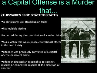 a Capital Offense is a Murder
that...(THISVARIES FROM STATETO STATE!)
•is particularly vile, atrocious, or cruel
•has multiple victims
•occurred during the commission of another felony
•has a victim that was a police/correctional officer
in the line of duty
•offender was previously convicted of a capital
offense or violent crime
•offender directed an accomplice to commit
murder or committed murder at the direction of
another
 