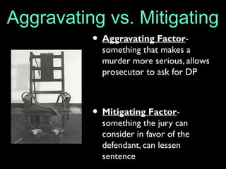 Aggravating vs. Mitigating
• Aggravating Factor-
something that makes a
murder more serious, allows
prosecutor to ask for DP
• Mitigating Factor-
something the jury can
consider in favor of the
defendant, can lessen
sentence
 