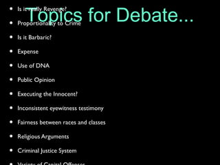 Topics for Debate...• Is it really Revenge?
• Proportionality to Crime
• Is it Barbaric?
• Expense
• Use of DNA
• Public Opinion
• Executing the Innocent?
• Inconsistent eyewitness testimony
• Fairness between races and classes
• Religious Arguments
• Criminal Justice System
 