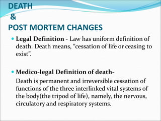 DEATH
&
POST MORTEM CHANGES
 Legal Definition - Law has uniform definition of
death. Death means, “cessation of life or ceasing to
exist”.
 Medico-legal Definition of death-
Death is permanent and irreversible cessation of
functions of the three interlinked vital systems of
the body(the tripod of life), namely, the nervous,
circulatory and respiratory systems.
 