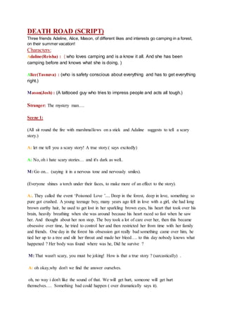 DEATH ROAD (SCRIPT)
Three friends Adeline, Alice, Mason, of different likes and interests go camping in a forest,
on their summer vacation!
Characters:
Adaline(Reisha) : ( who loves camping and is a know it all. And she has been
camping before and knows what she is doing. )
Alice(Tasnuva) : (who is safety conscious about everything and has to get everything
right.)
Mason(Josh) : (A tattooed guy who tries to impress people and acts all tough.)
Stranger: The mystery man….
Scene 1:
(All sit round the fire with marshmallows on a stick and Adaline suggests to tell a scary
story.)
A: let me tell you a scary story! A true story.( says excitedly)
A: No, oh i hate scary stories… and it's dark as well..
M: Go on... (saying it in a nervous tone and nervously smiles).
(Everyone shines a torch under their faces, to make more of an effect to the story).
A:. They called the event ‘Poisoned Love ’.... Deep in the forest, deep in love, something so
pure got crushed. A young teenage boy, many years ago fell in love with a girl, she had long
brown earthy hair, he used to get lost in her sparkling brown eyes, his heart that took over his
brain, heavily breathing when she was around because his heart raced so fast when he saw
her. And thought about her non stop. The boy took a lot of care over her, then this became
obsessive over time, he tried to control her and then restricted her from time with her family
and friends. One day in the forest his obsession got really bad something came over him, he
tied her up to a tree and slit her throat and made her bleed…. to this day nobody knows what
happened ? Her body was found where was he, Did he survive ?
M: That wasn't scary, you must be joking! How is that a true story ? (sarcastically) .
A: oh okay,why don't we find the answer ourselves.
oh, no way i don't like the sound of that. We will get hurt, someone will get hurt
themselves…. Something bad could happen ( over dramatically says it).
 