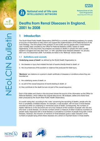 2

NEoLCIN Bulletin

No.
June 2010

Deaths from Renal Diseases in England,
2001 to 2008
1

Introduction

The South West Public Health Observatory (SWPHO) is currently undertaking analyses of a variety
of sources of information to help inform and support the implementation of the National End of Life
Care Strategy. This first phase of the analysis on end of life care for people with a renal disease
uses mortality data compiled by the Office for National Statistics (ONS), based on death
registrations. In this document, the analyses are based on deaths in people who were usually
resident in England and who died ‘from’, or ‘with’ specified renal diseases between 1st January
2001 and 31st December 2008. Full details are listed in the ‘Methods’ section below.

1.1 Definitions and caveats
‘Underlying cause of death’ as defined by the World Health Organisation is:
i) the disease or injury that initiated the train of events directly linked to death; or
ii) the circumstances of the accident or violence that produced the fatal injury.

‘Mentions’ are citations on a person’s death certificate of diseases or conditions where they are
recorded as:
i) the underlying cause of death; or
ii) as part of the causal sequence of events leading to death; or
iii) they contribute to the death but are not part of the causal sequence.

Each of the tables and charts in this document shows the source of the information as the Office for
National Statistics, which reflects the original data source. All analyses, tables and charts have
been produced by the South West Public Health Observatory.
It is worth noting that, according to the ‘rules’ concerning the recording of deaths, people who die
from a completely unrelated disease, for example, a road accident, will not have a renal disease
recorded as either an underlying or mentioned cause of death. Consequently, the numbers of
deaths referred to in this document are not a true measure of the numbers of people ‘who die and
who have’ a renal disease, nor are the numbers shown a measure of either incidence (numbers of
people newly diagnosed with a renal disease) or prevalence (numbers of people living with a renal
disease). However, the inclusion of mentions of renal diseases gives a clear indication of the
numbers of people dying where these diseases are a direct or important factor in those deaths.

www.endoflifecare-intelligence.org.uk

 