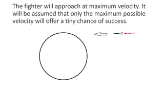 The fighter will approach at maximum velocity. It
will be assumed that only the maximum possible
velocity will offer a tiny chance of success.
 