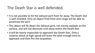 The Death Star is well defended.
• It is not possible to hit the exhaust port from far away. The Death Star
is well shielded. Only an object fired from zero range will be able to
penetrate the port.
• The object will fly down the exhaust port, not merely explode on the
surface, and will not detonate until deep within the Death Star.
• It will be nearly impossible to approach the Death Star,, Only a
surprise attack at high speed will leave the pilot enough time to
approach and then fire the torpedoes.
 