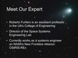 Meet Our Expert
• Roberto Furfaro is an assistant professor
in the UA’s College of Engineering
• Director of the Space Systems
Engineering Lab
• Currently works as a systems engineer
on NASA’s New Frontiers mission:
OSIRIS-REx
 