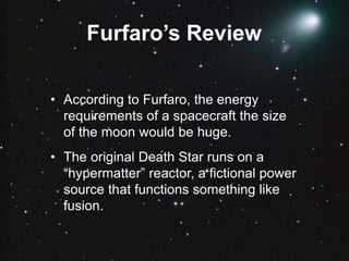 Furfaro’s Review
• According to Furfaro, the energy
requirements of a spacecraft the size
of the moon would be huge.
• The original Death Star runs on a
“hypermatter” reactor, a fictional power
source that functions something like
fusion.
 