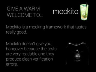 Mockito is a mocking framework that tastes
really good.
Mockito doesn't give you
hangover because the tests
are very readable and they
produce clean veriﬁcation
errors.
GIVE A WARM
WELCOME TO…
mockito
 