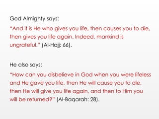 God Almighty says:
“And it is He who gives you life, then causes you to die,
then gives you life again. Indeed, mankind is
ungrateful.” (Al-Hajj: 66).
He also says:
“How can you disbelieve in God when you were lifeless
and He gave you life, then He will cause you to die,
then He will give you life again, and then to Him you
will be returned?” (Al-Baqarah: 28).
 