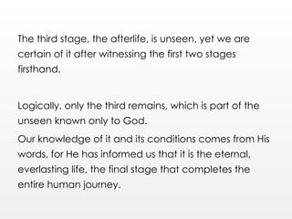 The third stage, the afterlife, is unseen, yet we are
certain of it after witnessing the first two stages
firsthand.
Logically, only the third remains, which is part of the
unseen known only to God.
Our knowledge of it and its conditions comes from His
words, for He has informed us that it is the eternal,
everlasting life, the final stage that completes the
entire human journey.
 