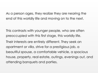 As a person ages, they realize they are nearing the
end of this worldly life and moving on to the next.
This contrasts with younger people, who are often
preoccupied with this first stage, this worldly life.
Their interests are entirely different. They seek an
apartment or villa, strive for a prestigious job, a
beautiful spouse, a comfortable vehicle, a spacious
house, property, real estate, outings, evenings out, and
attending banquets and parties.
 