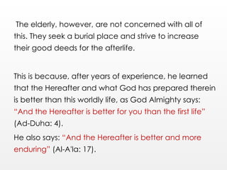 The elderly, however, are not concerned with all of
this. They seek a burial place and strive to increase
their good deeds for the afterlife.
This is because, after years of experience, he learned
that the Hereafter and what God has prepared therein
is better than this worldly life, as God Almighty says:
“And the Hereafter is better for you than the first life”
(Ad-Duha: 4).
He also says: “And the Hereafter is better and more
enduring” (Al-A'la: 17).
 