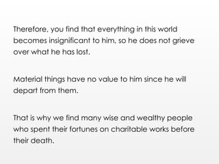 Therefore, you find that everything in this world
becomes insignificant to him, so he does not grieve
over what he has lost.
Material things have no value to him since he will
depart from them.
That is why we find many wise and wealthy people
who spent their fortunes on charitable works before
their death.
 