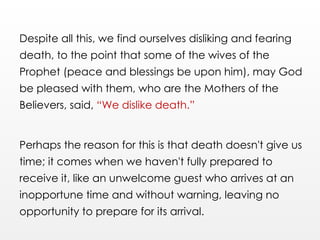 Despite all this, we find ourselves disliking and fearing
death, to the point that some of the wives of the
Prophet (peace and blessings be upon him), may God
be pleased with them, who are the Mothers of the
Believers, said, “We dislike death.”
Perhaps the reason for this is that death doesn't give us
time; it comes when we haven't fully prepared to
receive it, like an unwelcome guest who arrives at an
inopportune time and without warning, leaving no
opportunity to prepare for its arrival.
 