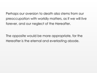 Perhaps our aversion to death also stems from our
preoccupation with worldly matters, as if we will live
forever, and our neglect of the Hereafter.
The opposite would be more appropriate, for the
Hereafter is the eternal and everlasting abode.
 