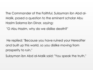 The Commander of the Faithful, Sulayman ibn Abd al-
Malik, posed a question to the eminent scholar Abu
Hazim Salama ibn Dinar, saying:
"O Abu Hazim, why do we dislike death?"
He replied: "Because you have ruined your Hereafter
and built up this world, so you dislike moving from
prosperity to ruin."
Sulayman ibn Abd al-Malik said: "You speak the truth."
 