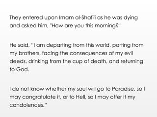 They entered upon Imam al-Shafi'i as he was dying
and asked him, "How are you this morning?"
He said, “I am departing from this world, parting from
my brothers, facing the consequences of my evil
deeds, drinking from the cup of death, and returning
to God.
I do not know whether my soul will go to Paradise, so I
may congratulate it, or to Hell, so I may offer it my
condolences.”
 