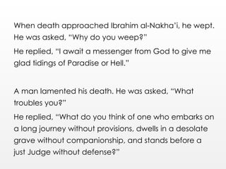 When death approached Ibrahim al-Nakha’i, he wept.
He was asked, “Why do you weep?”
He replied, “I await a messenger from God to give me
glad tidings of Paradise or Hell.”
A man lamented his death. He was asked, “What
troubles you?”
He replied, “What do you think of one who embarks on
a long journey without provisions, dwells in a desolate
grave without companionship, and stands before a
just Judge without defense?”
 