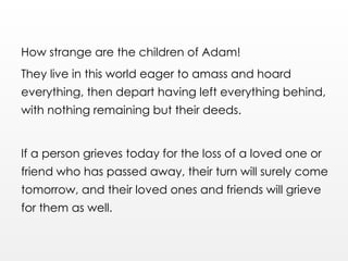 How strange are the children of Adam!
They live in this world eager to amass and hoard
everything, then depart having left everything behind,
with nothing remaining but their deeds.
If a person grieves today for the loss of a loved one or
friend who has passed away, their turn will surely come
tomorrow, and their loved ones and friends will grieve
for them as well.
 