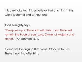 It is a mistake to think or believe that anything in this
world is eternal and without end.
God Almighty says:
“Everyone upon the earth will perish, and there will
remain the Face of your Lord, Owner of Majesty and
Honor.” (Ar-Rahman 26-27)
Eternal life belongs to Him alone, Glory be to Him.
There is nothing after Him.
 
