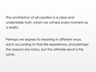 The annihilation of all creation is a clear and
undeniable truth, which we witness every moment as
a reality.
Perhaps we express its meaning in different ways,
each according to their life experience, and perhaps
the reasons are many, but the ultimate result is the
same.
 