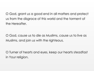 O God, grant us a good end in all matters and protect
us from the disgrace of this world and the torment of
the Hereafter.
O God, cause us to die as Muslims, cause us to live as
Muslims, and join us with the righteous.
O Turner of hearts and eyes, keep our hearts steadfast
in Your religion.
 