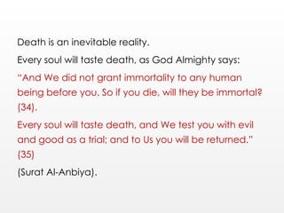 Death is an inevitable reality.
Every soul will taste death, as God Almighty says:
“And We did not grant immortality to any human
being before you. So if you die, will they be immortal?
(34).
Every soul will taste death, and We test you with evil
and good as a trial; and to Us you will be returned.”
(35)
(Surat Al-Anbiya).
 