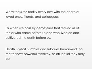 We witness this reality every day with the death of
loved ones, friends, and colleagues.
Or when we pass by cemeteries that remind us of
those who came before us and who lived on and
cultivated the earth before us.
Death is what humbles and subdues humankind, no
matter how powerful, wealthy, or influential they may
be.
 