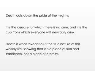 Death cuts down the pride of the mighty.
It is the disease for which there is no cure, and it is the
cup from which everyone will inevitably drink.
Death is what reveals to us the true nature of this
worldly life, showing that it is a place of trial and
transience, not a place of eternity.
 