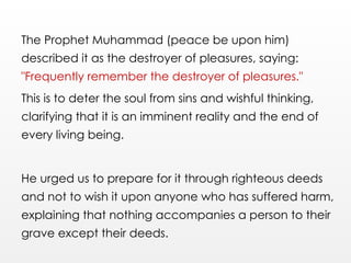 The Prophet Muhammad (peace be upon him)
described it as the destroyer of pleasures, saying:
"Frequently remember the destroyer of pleasures."
This is to deter the soul from sins and wishful thinking,
clarifying that it is an imminent reality and the end of
every living being.
He urged us to prepare for it through righteous deeds
and not to wish it upon anyone who has suffered harm,
explaining that nothing accompanies a person to their
grave except their deeds.
 