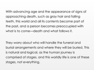 With advancing age and the appearance of signs of
approaching death, such as gray hair and falling
teeth, this world and all its contents become part of
the past, and a person becomes preoccupied with
what is to come—death and what follows it.
They worry about who will handle the funeral and
burial arrangements and where they will be buried. This
is natural and logical, as the human journey is
comprised of stages, and this worldly life is one of these
stages, not everything.
 