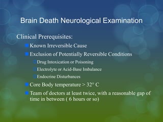 Brain Death Neurological Examination

Clinical Prerequisites:
    Known Irreversible Cause
    Exclusion of Potentially Reversible Conditions
      Drug Intoxication or Poisoning
      Electrolyte or Acid-Base Imbalance
      Endocrine Disturbances
    Core Body temperature > 32° C
    Team of doctors at least twice, with a reasonable gap of
     time in between ( 6 hours or so)
 