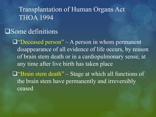 Transplantation of Human Organs Act
    THOA 1994
Some definitions
  “Deceased person” – A person in whom permanent
   disappearance of all evidence of life occurs, by reason
   of brain stem death or in a cardiopulmonary sense, at
   any time after live birth has taken place
  “Brain stem death” – Stage at which all functions of
   the brain stem have permanently and irreversibly
   ceased
 