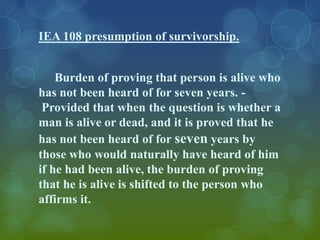 IEA 108 presumption of survivorship.


    Burden of proving that person is alive who
has not been heard of for seven years. -
 Provided that when the question is whether a
man is alive or dead, and it is proved that he
has not been heard of for seven years by
those who would naturally have heard of him
if he had been alive, the burden of proving
that he is alive is shifted to the person who
affirms it.
 