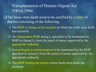 Transplantation of Human Organs Act
     THOA 1994
The brain stem death need to be certified by a team of
 doctors consisting of the following
   1) The RMP in charge of the hospital in which the brain stem death
      has occurred.
   2) An independent RMP, being a specialist to be nominated by
      RMP in clause(1), from the panel of names approved by the
      appropriate authority.
   3) A neurologist or a neurosurgeon to be nominated by the RMP
      specified in clause(1) from the panel of names approved by the
      appropriate authority.
   4) The RMP treating the person whose brain stem death has
      occurred.
 