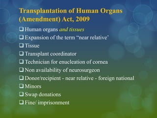 Transplantation of Human Organs
(Amendment) Act, 2009
 Human organs and tissues
 Expansion of the term “near relative’
 Tissue
 Transplant coordinator
 Technician for enucleation of cornea
 Non availability of neurosurgeon
 Donor/recipient - near relative - foreign national
 Minors
 Swap donations
 Fine/ imprisonment
 
