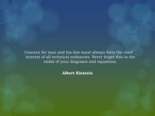 Concern for man and his fate must always form the chief
interest of all technical endeavors. Never forget this in the
          midst of your diagrams and equations.

                    Albert Einstein
 