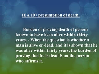 IEA 107 presumption of death.


   Burden of proving death of person
known to have been alive within thirty
years. - When the question is whether a
man is alive or dead, and it is shown that he
was alive within thirty years, the burden of
proving that he is dead is on the person
who affirms it.
 