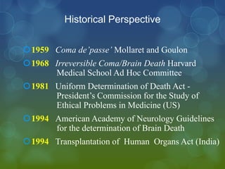 Historical Perspective

1959 Coma de’passe’ Mollaret and Goulon
1968 Irreversible Coma/Brain Death Harvard
      Medical School Ad Hoc Committee
1981 Uniform Determination of Death Act -
      President’s Commission for the Study of
      Ethical Problems in Medicine (US)
1994 American Academy of Neurology Guidelines
      for the determination of Brain Death
1994 Transplantation of Human Organs Act (India)
 