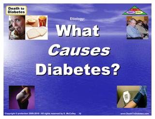 Death to
  Death to                                                                                  Body
  Diabetes
  Diabetes                                                                         Spirit      Mind


                                                               Etiology:



                                                 What
                                        Causes
                             Diabetes?

Copyright © protection 2006-2010 - All rights reserved by D. McCulley   10   www.DeathToDiabetes.com
 