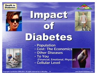 Death to
  Death to                                                                                         Body
  Diabetes
  Diabetes



                                   Impact
                                                                                          Spirit      Mind




                                     of
                                  Diabetes
                                                • Population
                                                • Cost: The Economics
                                                • Other Diseases
                                                • To You
                                                     (Financial, Emotional, Physical)
                                                • Cellular Level

Copyright © protection 2006-2010 - All rights reserved by D. McCulley   11          www.DeathToDiabetes.com
 