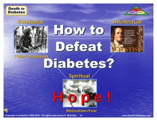 Death to
  Death to                                                                                     Body
  Diabetes
  Diabetes                                                                            Spirit      Mind




            Emotional                                                        Intellectual

                                     How to
                                     Defeat
                                    Diabetes?
        (“War” Mentality)




                                                             Spiritual



                                             Hope!
                                                          Motivation/Fear
Copyright © protection 2006-2010 - All rights reserved by D. McCulley   14      www.DeathToDiabetes.com
 