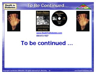 Death to
  Death to
  Diabetes
  Diabetes
                                      To Be Continued…                              Spirit
                                                                                             Body
                                                                                                Mind




                                                    www.DeathToDiabetes.com
                                                    800-813-1927



                            To be continued …



Copyright © protection 2006-2010 - All rights reserved by D. McCulley   18    www.DeathToDiabetes.com
 