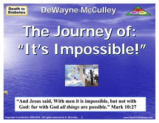 Death to
  Death to
  Diabetes
  Diabetes                        DeWayne McCulley                                Spirit
                                                                                           Body
                                                                                              Mind




            The Journey of:
           “It’s Impossible!”
           “It’s Impossible!”


          “And Jesus said, With men it is impossible, but not with
           God: for with God all things are possible.” Mark 10:27
Copyright © protection 2006-2010 - All rights reserved by D. McCulley   2   www.DeathToDiabetes.com
 