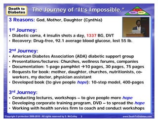 Death to
  Death to               The Journey of “It’s Impossible.”                                 Body
  Diabetes
  Diabetes                                                                        Spirit      Mind



   3 Reasons: God, Mother, Daughter (Cynthia)
   3 Reasons: God, Mother, Daughter (Cynthia)
   1st Journey:
   1st Journey:
   •• Diabetic coma, 4 insulin shots a day, 1337 BG, DVT
      Diabetic coma, 4 insulin shots a day, 1337 BG, DVT
   •• Recovery: Drug-free, 92.1 average blood glucose, lost 55 lb.
      Recovery: Drug-free, 92.1 average blood glucose, lost 55 lb.

   2nd Journey:
   2nd Journey:
   •• American Diabetes Association (ADA) diabetic support group
      American Diabetes Association (ADA) diabetic support group
   •• Presentations/lectures: Churches, wellness forums, companies
      Presentations/lectures: Churches, wellness forums, companies
   •• Documentation: 1-page pamphlet 10 pages, 30 pages, 75 pages
      Documentation: 1-page pamphlet 10 pages, 30 pages, 75 pages
   •• Requests for book: mother, daughter, churches, nutritionists, co-
      Requests for book: mother, daughter, churches, nutritionists, co-
      workers, my doctor, physician assistant
      workers, my doctor, physician assistant
   •• Developed book (to give people hope): 10-step model, 400-pages
      Developed book (to give people hope): 10-step model, 400-pages

   3rd Journey:
   3rd Journey:
   •• Conducting lectures, workshops – to give people more hope
      Conducting lectures, workshops – to give people more hope
   •• Developing corporate training program, DVD – to spread the hope
      Developing corporate training program, DVD – to spread the hope
   •• Working with health servies firm to coach and conduct workshops
      Working with health servies firm to coach and conduct workshops
Copyright © protection 2006-2010 - All rights reserved by D. McCulley   3   www.DeathToDiabetes.com
 