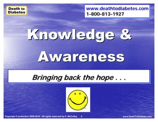 Death to
  Death to                                                                  www.deathtodiabetes.com
                                                                            www.deathtodiabetes.comBody
  Diabetes
  Diabetes                                                                  1-800-813-1927
                                                                            1-800-813-1927
                                                                                            Spirit    Mind




                    Knowledge &
                     Awareness
                         Bringing back the hope .. .. ..
                         Bringing back the hope



Copyright © protection 2006-2010 - All rights reserved by D. McCulley   4                    www.DeathToDiabetes.com
 
